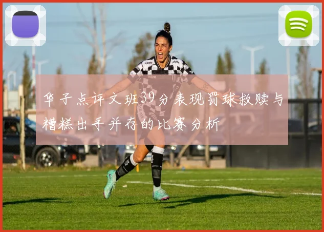 华子点评文班39分表现罚球救赎与糟糕出手并存的比赛分析