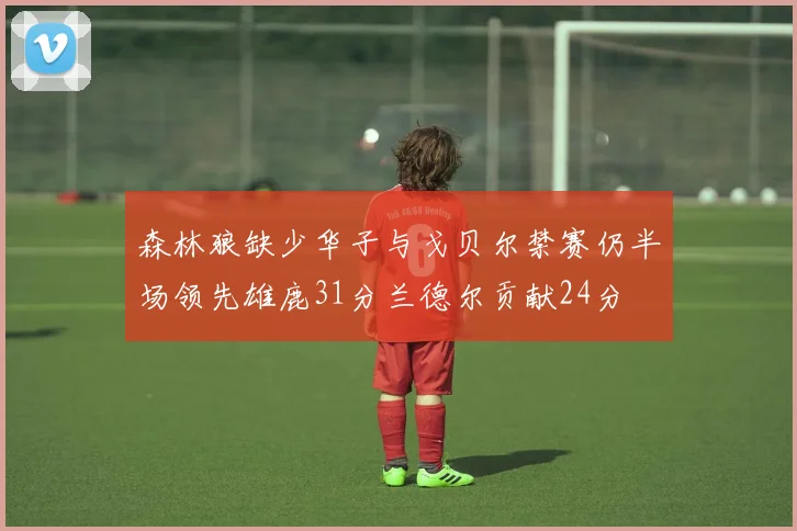 森林狼缺少华子与戈贝尔禁赛仍半场领先雄鹿31分兰德尔贡献24分