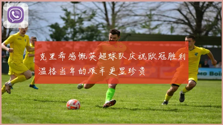 克里希感慨英超球队庆祝欧冠胜利温格当年的艰辛更显珍贵
