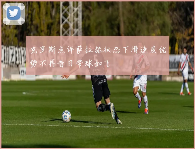克罗斯点评萨拉赫状态下滑速度优势不再昔日带球如飞