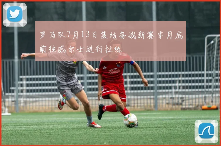 罗马队7月13日集结备战新赛季月底前往威尔士进行拉练