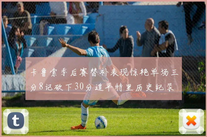 卡鲁索季后赛替补表现惊艳单场三分8记砍下30分追平特里历史纪录