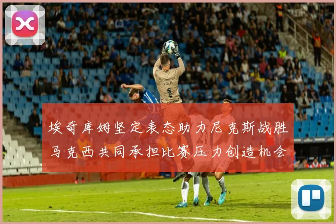 埃奇库姆坚定表态助力尼克斯战胜马克西共同承担比赛压力创造机会