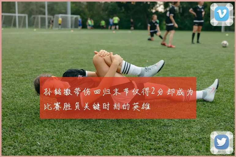 孙铭徽带伤回归末节仅得2分却成为比赛胜负关键时刻的英雄