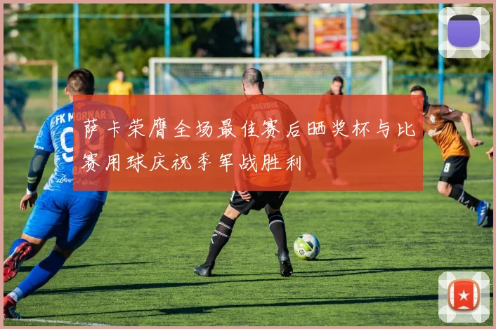 萨卡荣膺全场最佳赛后晒奖杯与比赛用球庆祝季军战胜利