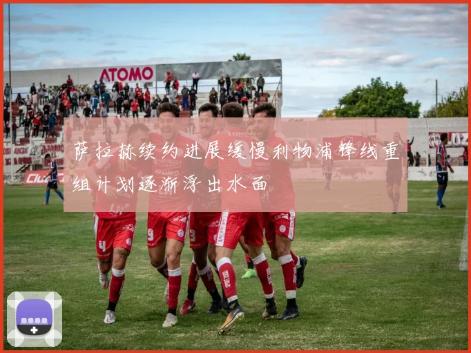 萨拉赫续约进展缓慢利物浦锋线重组计划逐渐浮出水面