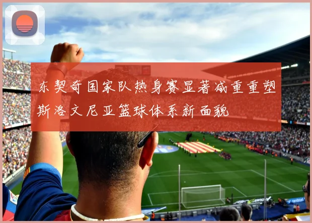 东契奇国家队热身赛显著减重重塑斯洛文尼亚篮球体系新面貌